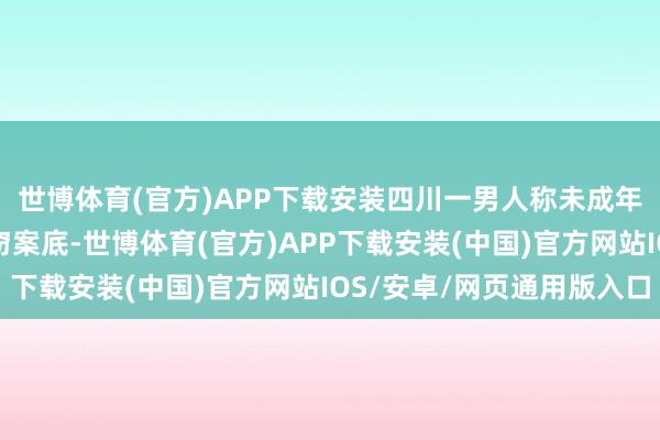 世博体育(官方)APP下载安装四川一男人称未成年时无故被纪录9个盗窃案底-世博体育(官方)APP下载安装(中国)官方网站IOS/安卓/网页通用版入口
