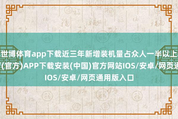 世博体育app下载近三年新增装机量占众人一半以上-世博体育(官方)APP下载安装(中国)官方网站IOS/安卓/网页通用版入口