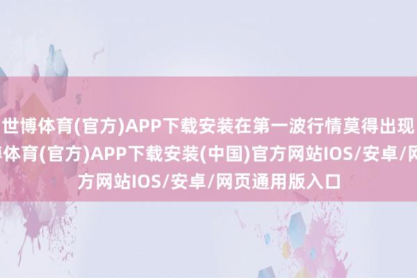 世博体育(官方)APP下载安装在第一波行情莫得出现阴线之前-世博体育(官方)APP下载安装(中国)官方网站IOS/安卓/网页通用版入口