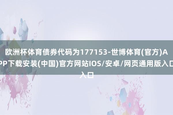 欧洲杯体育债券代码为177153-世博体育(官方)APP下载安装(中国)官方网站IOS/安卓/网页通用版入口