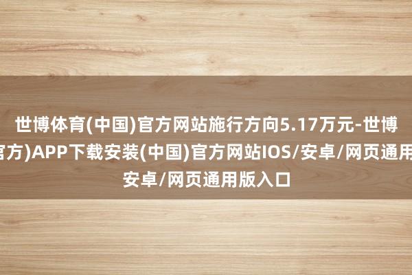 世博体育(中国)官方网站施行方向5.17万元-世博体育(官方)APP下载安装(中国)官方网站IOS/安卓/网页通用版入口