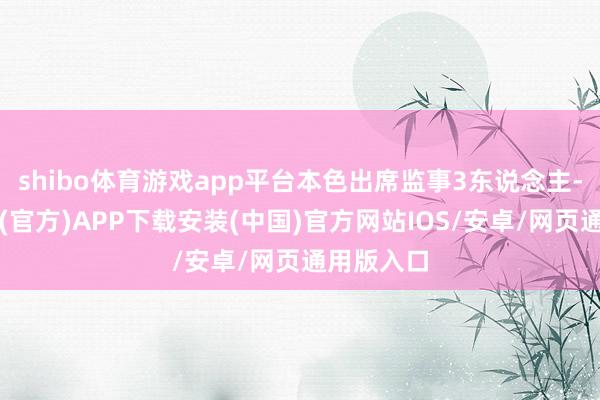 shibo体育游戏app平台本色出席监事3东说念主-世博体育(官方)APP下载安装(中国)官方网站IOS/安卓/网页通用版入口
