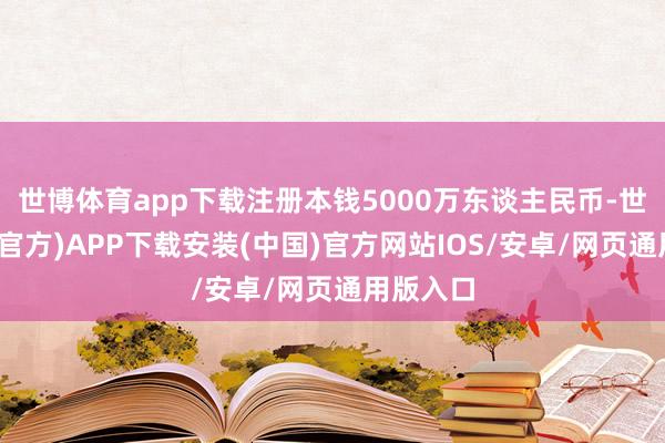 世博体育app下载注册本钱5000万东谈主民币-世博体育(官方)APP下载安装(中国)官方网站IOS/安卓/网页通用版入口