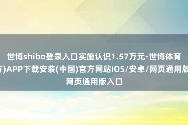 世博shibo登录入口实施认识1.57万元-世博体育(官方)APP下载安装(中国)官方网站IOS/安卓/网页通用版入口