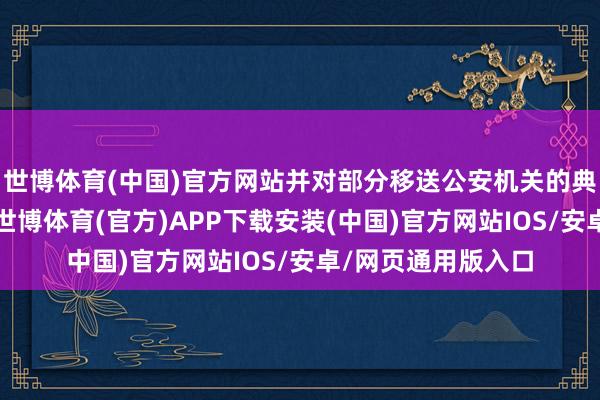 世博体育(中国)官方网站并对部分移送公安机关的典型案例进行公示-世博体育(官方)APP下载安装(中国)官方网站IOS/安卓/网页通用版入口