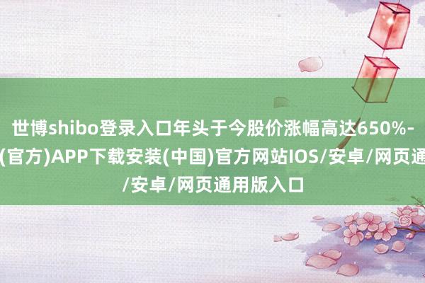 世博shibo登录入口年头于今股价涨幅高达650%-世博体育(官方)APP下载安装(中国)官方网站IOS/安卓/网页通用版入口
