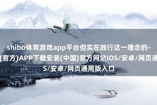 shibo体育游戏app平台但实在践行这一理念的-世博体育(官方)APP下载安装(中国)官方网站IOS/安卓/网页通用版入口