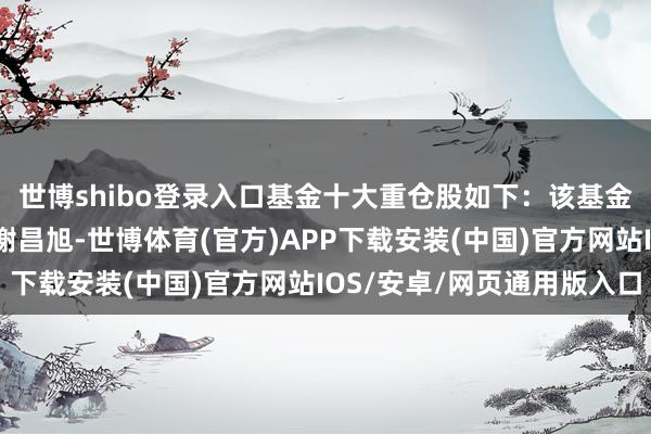 世博shibo登录入口基金十大重仓股如下:该基金的基金司理为杨瑨、谢昌旭-世博体育(官方)APP下载安装(中国)官方网站IOS/安卓/网页通用版入口