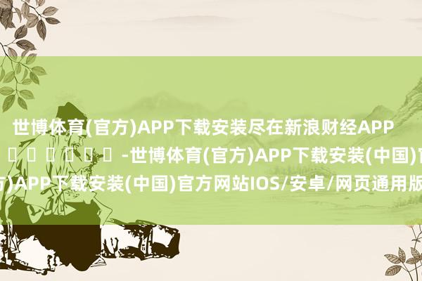 世博体育(官方)APP下载安装尽在新浪财经APP            													-世博体育(官方)APP下载安装(中国)官方网站IOS/安卓/网页通用版入口