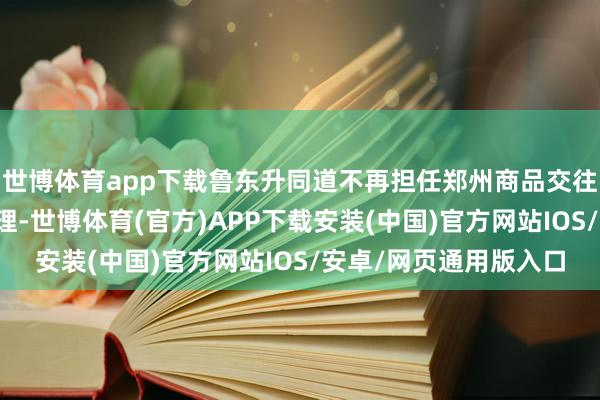 世博体育app下载鲁东升同道不再担任郑州商品交往所党委副文告、总司理-世博体育(官方)APP下载安装(中国)官方网站IOS/安卓/网页通用版入口