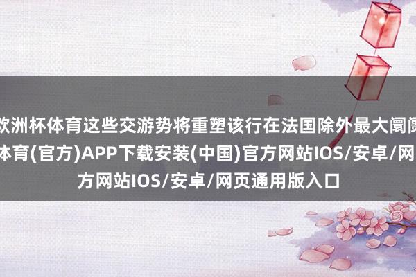 欧洲杯体育这些交游势将重塑该行在法国除外最大阛阓的形势-世博体育(官方)APP下载安装(中国)官方网站IOS/安卓/网页通用版入口