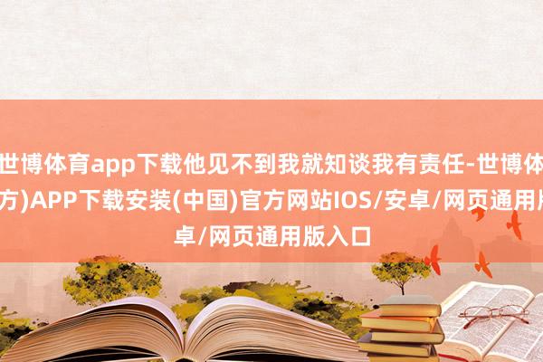 世博体育app下载他见不到我就知谈我有责任-世博体育(官方)APP下载安装(中国)官方网站IOS/安卓/网页通用版入口