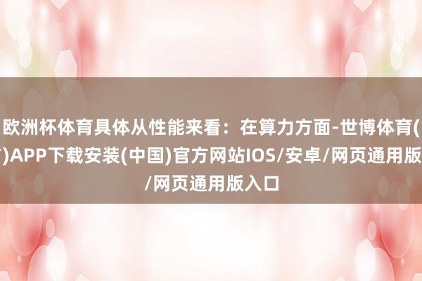 欧洲杯体育具体从性能来看：在算力方面-世博体育(官方)APP下载安装(中国)官方网站IOS/安卓/网页通用版入口