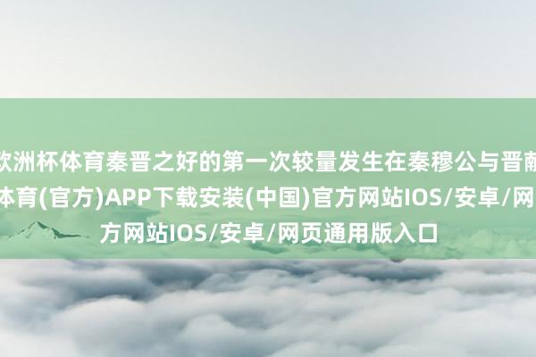 欧洲杯体育秦晋之好的第一次较量发生在秦穆公与晋献公之间-世博体育(官方)APP下载安装(中国)官方网站IOS/安卓/网页通用版入口