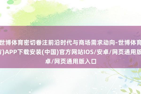 世博体育密切眷注前沿时代与商场需求动向-世博体育(官方)APP下载安装(中国)官方网站IOS/安卓/网页通用版入口