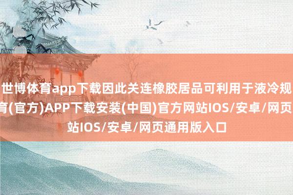 世博体育app下载因此关连橡胶居品可利用于液冷规模-世博体育(官方)APP下载安装(中国)官方网站IOS/安卓/网页通用版入口