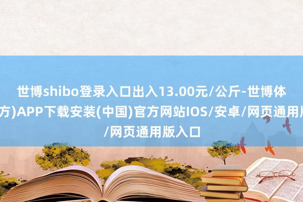 世博shibo登录入口出入13.00元/公斤-世博体育(官方)APP下载安装(中国)官方网站IOS/安卓/网页通用版入口