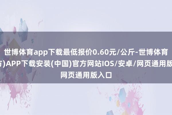 世博体育app下载最低报价0.60元/公斤-世博体育(官方)APP下载安装(中国)官方网站IOS/安卓/网页通用版入口