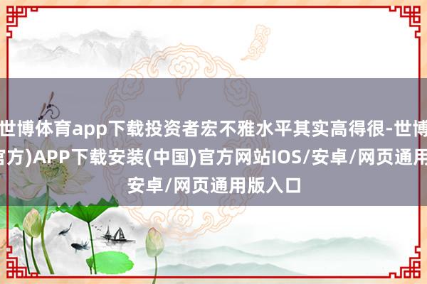 世博体育app下载投资者宏不雅水平其实高得很-世博体育(官方)APP下载安装(中国)官方网站IOS/安卓/网页通用版入口