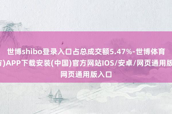 世博shibo登录入口占总成交额5.47%-世博体育(官方)APP下载安装(中国)官方网站IOS/安卓/网页通用版入口