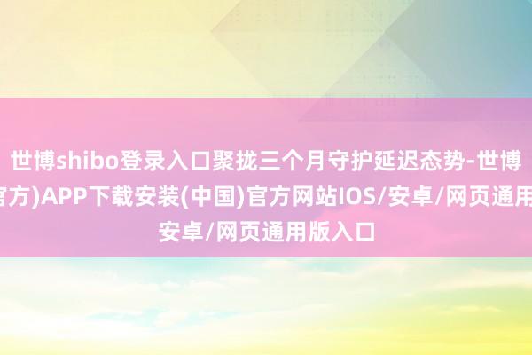 世博shibo登录入口聚拢三个月守护延迟态势-世博体育(官方)APP下载安装(中国)官方网站IOS/安卓/网页通用版入口