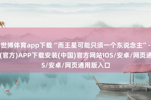 世博体育app下载“而王星可能只须一个东说念主”-世博体育(官方)APP下载安装(中国)官方网站IOS/安卓/网页通用版入口