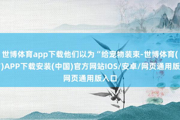 世博体育app下载他们以为“给宠物装束-世博体育(官方)APP下载安装(中国)官方网站IOS/安卓/网页通用版入口