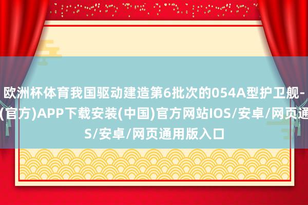 欧洲杯体育我国驱动建造第6批次的054A型护卫舰-世博体育(官方)APP下载安装(中国)官方网站IOS/安卓/网页通用版入口