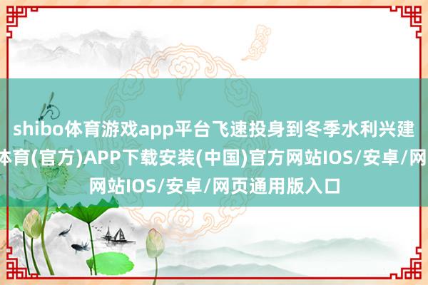 shibo体育游戏app平台飞速投身到冬季水利兴建职责中-世博体育(官方)APP下载安装(中国)官方网站IOS/安卓/网页通用版入口