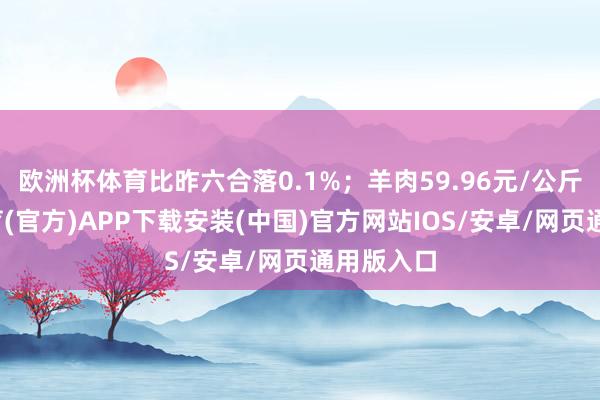 欧洲杯体育比昨六合落0.1%；羊肉59.96元/公斤-世博体育(官方)APP下载安装(中国)官方网站IOS/安卓/网页通用版入口