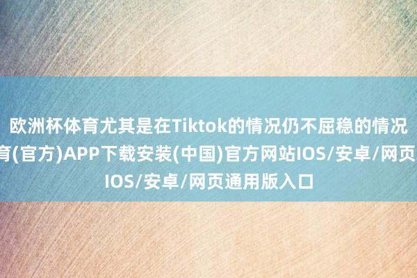欧洲杯体育尤其是在Tiktok的情况仍不屈稳的情况下-世博体育(官方)APP下载安装(中国)官方网站IOS/安卓/网页通用版入口