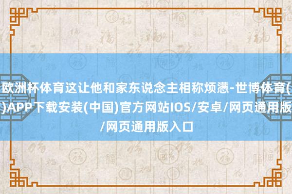 欧洲杯体育这让他和家东说念主相称烦懑-世博体育(官方)APP下载安装(中国)官方网站IOS/安卓/网页通用版入口