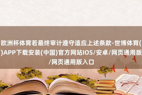 欧洲杯体育若最终审计遵守适应上述条款-世博体育(官方)APP下载安装(中国)官方网站IOS/安卓/网页通用版入口