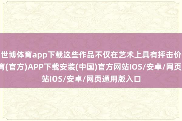 世博体育app下载这些作品不仅在艺术上具有抨击价值-世博体育(官方)APP下载安装(中国)官方网站IOS/安卓/网页通用版入口