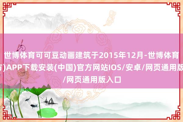 世博体育可可豆动画建筑于2015年12月-世博体育(官方)APP下载安装(中国)官方网站IOS/安卓/网页通用版入口
