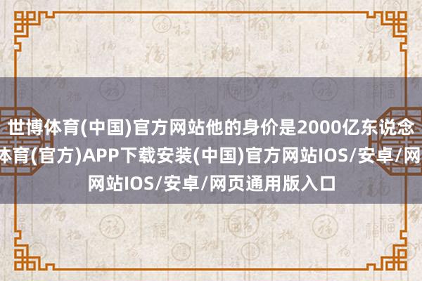 世博体育(中国)官方网站他的身价是2000亿东说念主民币-世博体育(官方)APP下载安装(中国)官方网站IOS/安卓/网页通用版入口