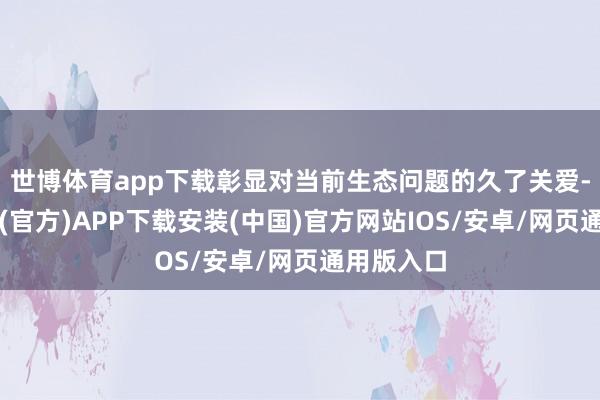 世博体育app下载彰显对当前生态问题的久了关爱-世博体育(官方)APP下载安装(中国)官方网站IOS/安卓/网页通用版入口
