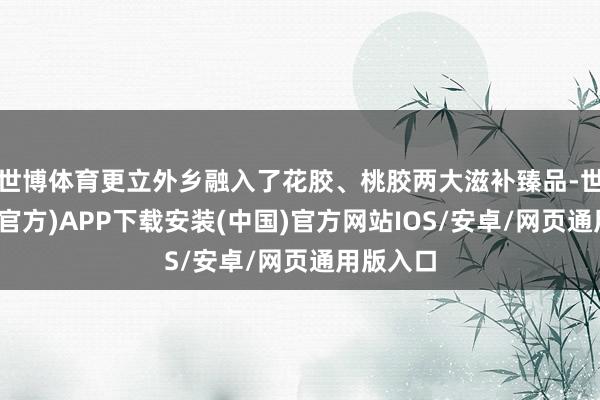 世博体育更立外乡融入了花胶、桃胶两大滋补臻品-世博体育(官方)APP下载安装(中国)官方网站IOS/安卓/网页通用版入口