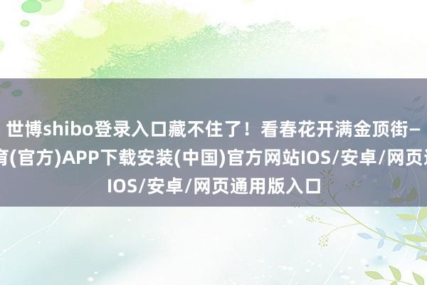 世博shibo登录入口藏不住了！看春花开满金顶街——-世博体育(官方)APP下载安装(中国)官方网站IOS/安卓/网页通用版入口