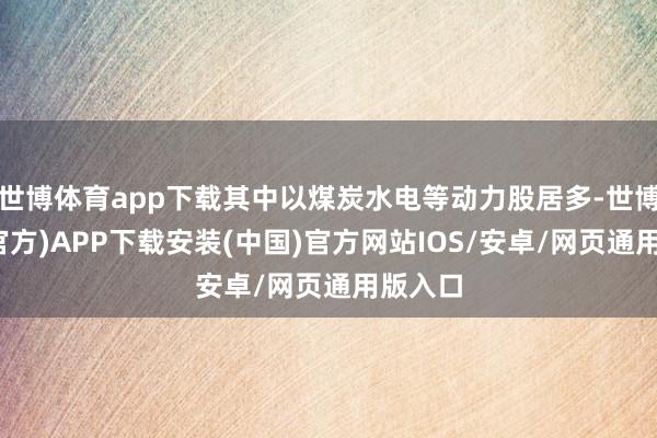 世博体育app下载其中以煤炭水电等动力股居多-世博体育(官方)APP下载安装(中国)官方网站IOS/安卓/网页通用版入口