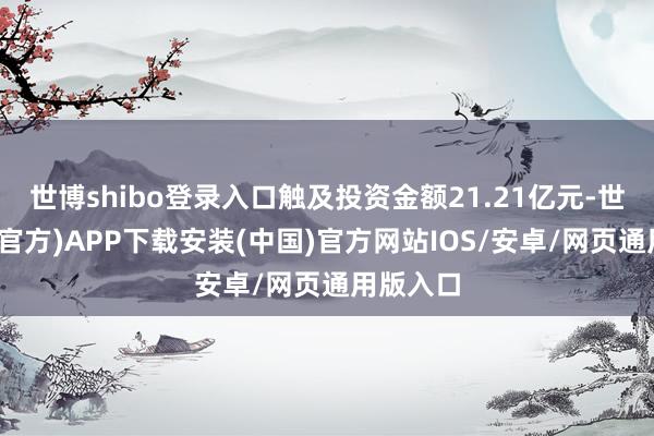 世博shibo登录入口触及投资金额21.21亿元-世博体育(官方)APP下载安装(中国)官方网站IOS/安卓/网页通用版入口