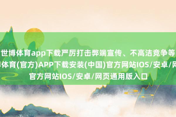 世博体育app下载严厉打击弊端宣传、不高洁竞争等作歹步履-世博体育(官方)APP下载安装(中国)官方网站IOS/安卓/网页通用版入口