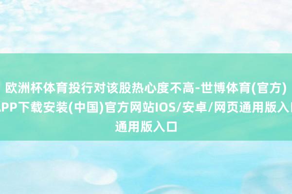 欧洲杯体育投行对该股热心度不高-世博体育(官方)APP下载安装(中国)官方网站IOS/安卓/网页通用版入口