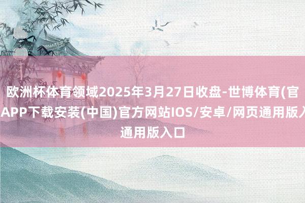欧洲杯体育领域2025年3月27日收盘-世博体育(官方)APP下载安装(中国)官方网站IOS/安卓/网页通用版入口