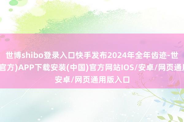 世博shibo登录入口快手发布2024年全年齿迹-世博体育(官方)APP下载安装(中国)官方网站IOS/安卓/网页通用版入口