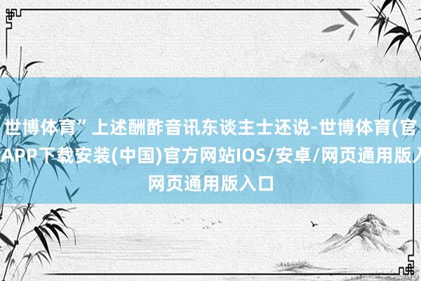 世博体育”上述酬酢音讯东谈主士还说-世博体育(官方)APP下载安装(中国)官方网站IOS/安卓/网页通用版入口