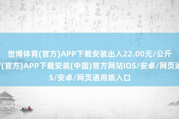世博体育(官方)APP下载安装出入22.00元/公斤-世博体育(官方)APP下载安装(中国)官方网站IOS/安卓/网页通用版入口