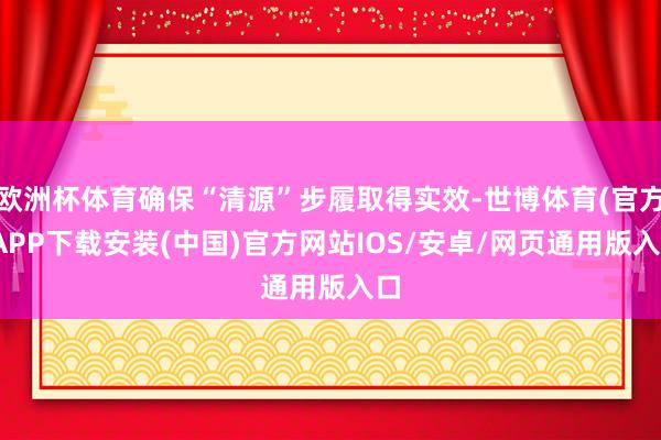 欧洲杯体育确保“清源”步履取得实效-世博体育(官方)APP下载安装(中国)官方网站IOS/安卓/网页通用版入口
