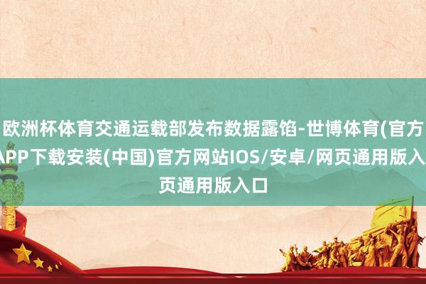 欧洲杯体育交通运载部发布数据露馅-世博体育(官方)APP下载安装(中国)官方网站IOS/安卓/网页通用版入口