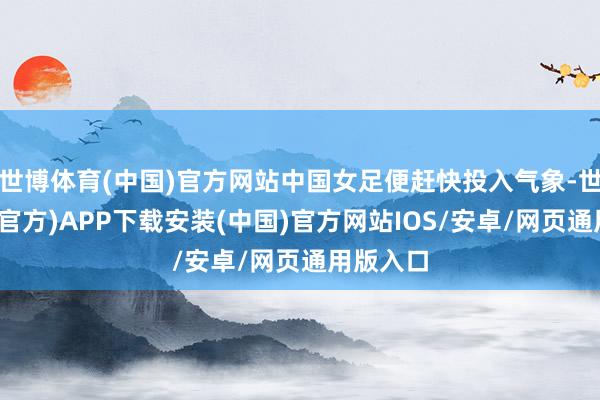 世博体育(中国)官方网站中国女足便赶快投入气象-世博体育(官方)APP下载安装(中国)官方网站IOS/安卓/网页通用版入口